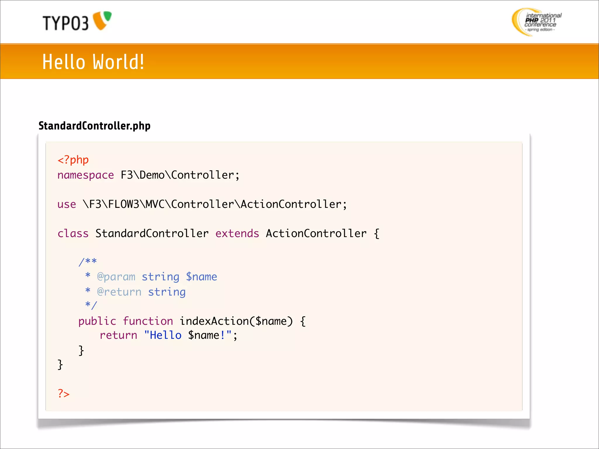 Hello World!

StandardController.php

   <?php
   namespace F3DemoController;

   use F3FLOW3MVCControllerActionController;

   class StandardController extends ActionController {
   	
   	 /**
   	   * @param string $name
   	   * @return string
   	   */
   	 public function indexAction($name) {
   	 	 return "Hello $name!";
   	 }
   }

   ?>
 