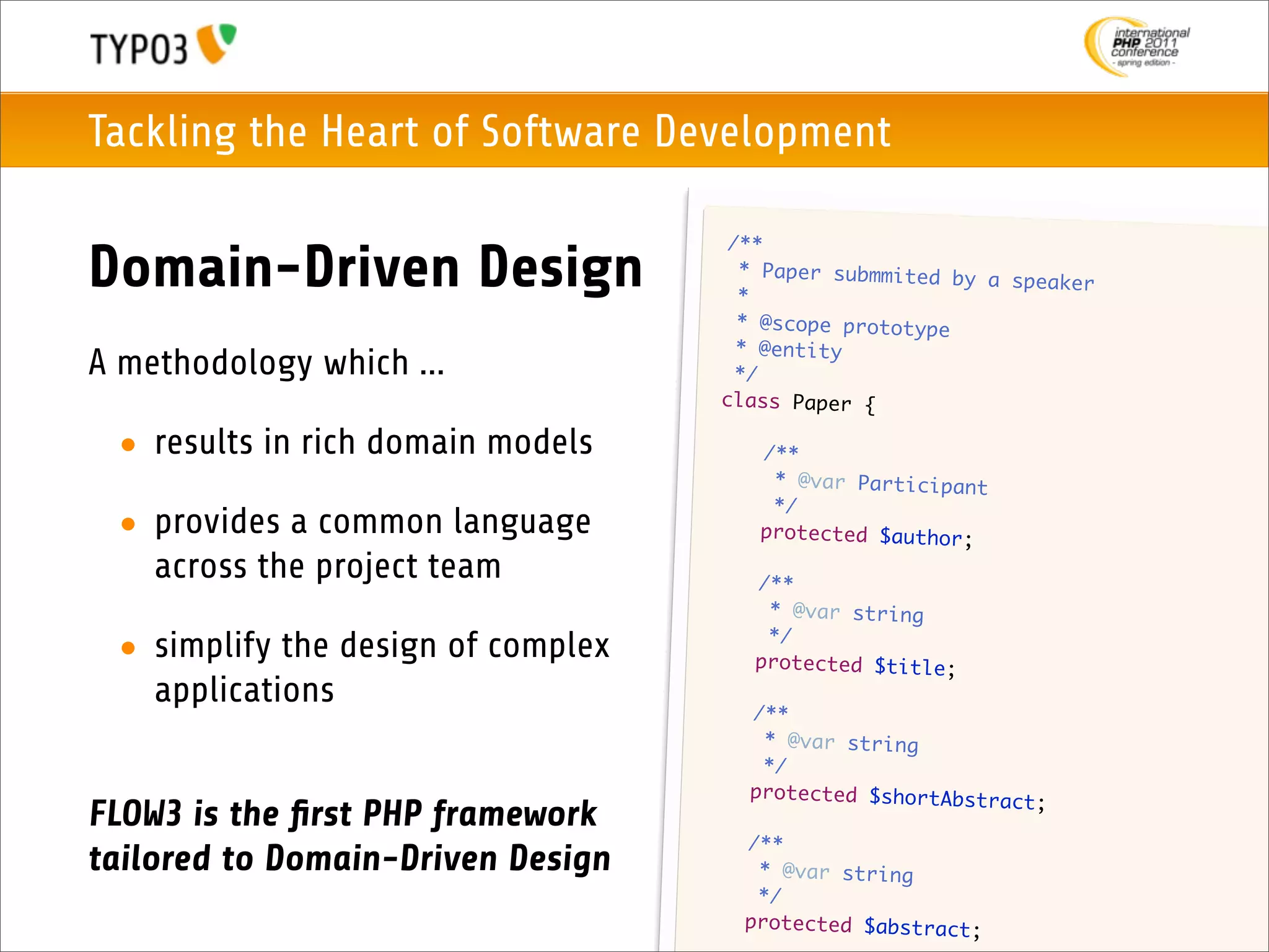 Tackling the Heart of Software Development

                                         /**
Domain-Driven Design                      * Paper submmited by
                                          *
                                                               a speaker

                                          * @scope prototype
                                          * @entity
A methodology which ...                   */
                                        class Paper {

 • results in rich domain models        	    /**
                                        	     * @var Participant
                                        	     */
 • provides a common language           	    protected $author;

   across the project team          	       /**
                                    	        * @var string
                                    	        */
 • simplify the design of complex   	       protected $title;
   applications                     	       /**
                                    	        * @var string
                                    	        */
                                    	       protected $shortAbstra
                                                                   ct;
FLOW3 is the ﬁrst PHP framework
                                    	       /**
tailored to Domain-Driven Design    	        * @var string
                                    	        */
                                    	       protected $abstract;
 