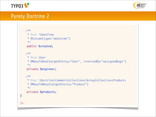 Purely Doctrine 2

    	    /**
    	     * @var DateTime
    	     * @Column(type="datetime")
    	     */
          public $created;

    	    /**
    	     * @var User
    	     * @ManyToOne(targetEntity="User", inversedBy="assignedBugs")
    	     */
          private $engineer;

    	    /**
    	     * @var DoctrineCommonCollectionsArrayCollection<Product>
    	     * @ManyToMany(targetEntity="Product")
    	     */
          private $products;
    }

    ?>
 