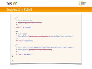 Doctrine 2 in FLOW3

    	    /**
    	     * @var DateTime
    	     * @Column(type="datetime")
    	     */
          public $created;

    	    /**
    	     * @var User
    	     * @ManyToOne(targetEntity="User", inversedBy="assignedBugs")
    	     */
          private $engineer;

    	    /**
    	     * @var DoctrineCommonCollectionsArrayCollection<Product>
    	     * @ManyToMany(targetEntity="Product")
    	     */
          private $products;
    }

    ?>
 