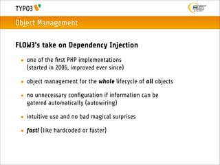 Object Management

FLOW3's take on Dependency Injection
 • one of the ﬁrst PHP implementations
   (started in 2006, improved ever since)

 • object management for the whole lifecycle of all objects

 • no unnecessary conﬁguration if information can be
   gatered automatically (autowiring)

 • intuitive use and no bad magical surprises

 • fast! (like hardcoded or faster)
 