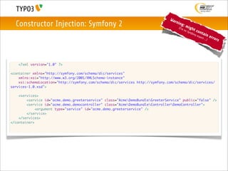 War
  Constructor Injection: Symfony 2                                                 nin
                                                                                       g
                                                                                    (I'm
                                                                                           :m
                                                                                                 igh
                                                                                           no           t co
                                                                                                Sym
                                                                                                    f          nta
                                                                                                     ony
                                                                                                           exp     in     erro
                                                                                                               ert ..
                                                                                                                     .)       rs




   <?xml version="1.0" ?>

<container xmlns="http://symfony.com/schema/dic/services"
    xmlns:xsi="http://www.w3.org/2001/XMLSchema-instance"
    xsi:schemaLocation="http://symfony.com/schema/dic/services http://symfony.com/schema/dic/services/
services-1.0.xsd">

    <services>
        <service id="acme.demo.greeterservice" class="AcmeDemoBundleGreeterService" public="false" />
        <service id="acme.demo.democontroller" class="AcmeDemoBundleControllerDemoController">
             <argument type="service" id="acme.demo.greeterservice" />
        </service>
    </services>
</container>
 