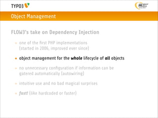 Object Management

FLOW3's take on Dependency Injection
 • one of the ﬁrst PHP implementations
   (started in 2006, improved ever since)

 • object management for the whole lifecycle of all objects

 • no unnecessary conﬁguration if information can be
   gatered automatically (autowiring)

 • intuitive use and no bad magical surprises

 • fast! (like hardcoded or faster)
 