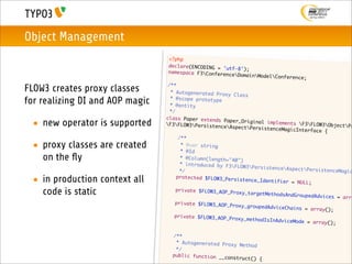 Object Management
                                     <?php
                                     declare(ENCODING = 'u
                                                           tf-8');
                                     namespace F3Confere
                                                          nceDomain   ModelConference;
                                    /**
FLOW3 creates proxy classes          * Autogenerated Prox
                                                           y Class
for realizing DI and AOP magic       * @scope prototype
                                     * @entity
                                     */
                                   class Paper extends
 • new operator is supported       F3FLOW3Persistenc
                                                         Paper_Original implem
                                                         eAspectPersistence
                                                                               ents F3FLOW3Object
                                                                              MagicInterface {
                                                                                                     Pr

                                   	     /**
 • proxy classes are created      	
                                   	      * @var string
                                          * @Id
   on the ﬂy                      	
                                  	
                                          * @Column(length="40
                                                               ")
                                          * introduced by F3F
                                                               LOW3PersistenceAsp
                                  	       */                                        ectPersistenceMagic

 • in production context all      	     protected $FLOW3_Per
                                                             sistence_Identifier
                                                                                  = NULL;

   code is static                	      private $FLOW3_AOP_P
                                                             roxy_targetMethodsAn
                                                                                  dGroupedAdvices = ar
                                                                                                       ra
                                 	     private $FLOW3_AOP_P
                                                             roxy_groupedAdviceCh
                                                                                  ains = array();
                                 	     private $FLOW3_AOP_P
                                                            roxy_methodIsInAdvic
                                                                                 eMode = array();

                                 	    /**
                                 	     * Autogenerated Prox
                                                            y Method
                                 	     */
                                 	    public function __co
                                                           nstruct()    {
 