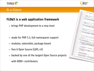 At a Glance

FLOW3 is a web application framework
 • brings PHP development to a new level



 • made for PHP 5.3, full namespaces support

 • modular, extensible, package based

 • free & Open Source (LGPL v3)

 • backed by one of the largest Open Source projects

   with 6000+ contributors
 
