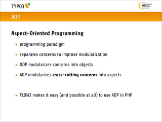 AOP

Aspect-Oriented Programming
 • programming paradigm

 • separates concerns to improve modularization

 • OOP modularizes concerns into objects

 • AOP modularizes cross-cutting concerns into aspects



 • FLOW3 makes it easy (and possible at all) to use AOP in PHP
 