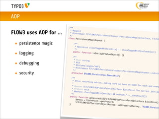 AOP
                                 /**
                                  * @aspect
FLOW3 uses AOP for ...            * @introduce
                                  */
                                                  F3FLOW3Pers
                                                                istenceAspec
                                                                              tPersistence
                                class Persist                                               MagicInterfac
                                                enceMagicAspe                                              e, F3FLO
                                                              ct {
 • persistence magic           	
                               	
                                       /**
                                        * @pointcut c
                                                      lassTaggedWit
                               	        */                          h(entity) ||
                                                                                  classTaggedWi
                              	                                                                 th(valueobjec
 • logging                            public functi
                                                     on isEntityOr
                                                                   ValueObject()
                                                                                  {}
                                                                                                               t)

                              	       /**
                             	         * @var string

 • debugging                 	
                             	
                                       * @Id
                                       * @Column(len
                                                     gth="40")
                             	        * @introduce
                                                     F3FLOW3Pers
                            	         */                           istenceAspec
                                                                                 tPersistence
 • security                 	       protected $FL
                                                   OW3_Persisten
                                                                 ce_Identifier
                                                                               ;
                                                                                               MagicAspect->
                                                                                                              isEnti

                           	        /**
                           	         * After retur
                                                    ning advice,
                           	         *                            making sure w
                                                                                e have an UUI
                           	         * @param F3                                            D for each an
                                                    FLOW3AOPJoi                                            d every
                          	         * @return voi                 nPointInterfa
                                                   d                            ce $joinPoint
                          	         * @before cla                                              The current j
                                                   ssTaggedWith(                                              oin po
                          	         */                           entity) && me
                                                                               thod(.*->__co
                         	        public functi                                              nstruct())
                                                  on generateUU
                         	        	      $proxy = $joi          ID(F3FLOW3
                                                       nPoint->getPr          AOPJoinPoint
                         	       	                                   oxy();                 Interface $jo
                                         F3FLOW3Ref                                                     inPoint)
                         	                             lectionObjec
                                 }                                   tAccess::setP
                                                                                   roperty($prox
                                                                                                 y , 'FLOW3_Per
                                                                                                                siste
 