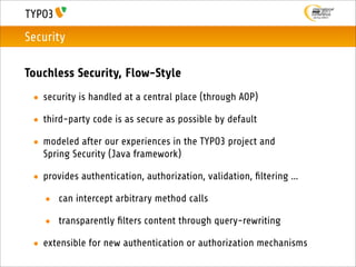 Security

Touchless Security, Flow-Style
 • security is handled at a central place (through AOP)

 • third-party code is as secure as possible by default

 • modeled after our experiences in the TYPO3 project and
   Spring Security (Java framework)

 • provides authentication, authorization, validation, ﬁltering ...

   • can intercept arbitrary method calls

   • transparently ﬁlters content through query-rewriting

 • extensible for new authentication or authorization mechanisms
 