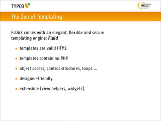 The Zen of Templating

FLOW3 comes with an elegant, ﬂexible and secure
templating engine: Fluid

 • templates are valid HTML

 • templates contain no PHP

 • object access, control structures, loops ...

 • designer-friendly

 • extensible (view helpers, widgets)
 