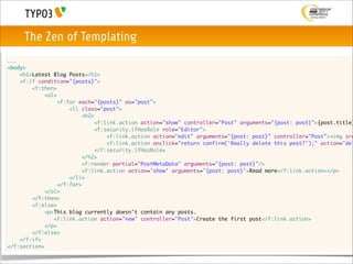 The Zen of Templating
...
<body>
	   <h1>Latest Blog Posts</h1>
	   <f:if condition="{posts}">
	   	   <f:then>
	   	   	   <ol>
	   	   	   	   <f:for each="{posts}" as="post">
	   	   	   	   	   <li class="post">
	   	   	   	   	   	   <h2>
	   	   	   	   	   	   	   <f:link.action action="show" controller="Post" arguments="{post: post}">{post.title}
	   	   	   	   	   	   	   <f:security.ifHasRole role="Editor">
	   	   	   	   	   	   	   	   <f:link.action action="edit" arguments="{post: post}" controller="Post"><img src
	   	   	   	   	   	   	   	   <f:link.action onclick="return confirm('Really delete this post?');" action="del
	   	   	   	   	   	   	   </f:security.ifHasRole>
	   	   	   	   	   	   </h2>
	   	   	   	   	   	   <f:render partial="PostMetaData" arguments="{post: post}"/>
	   	   	   	   	   	   <f:link.action action='show' arguments='{post: post}'>Read more</f:link.action></p>
	   	   	   	   	   </li>
	   	   	   	   </f:for>
	   	   	   </ol>
	   	   </f:then>
	   	   <f:else>
	   	   	   <p>This blog currently doesn't contain any posts.
    	   	      <f:link.action action="new" controller="Post">Create the first post</f:link.action>
            </p>
	   	   </f:else>
	   </f:if>
</f:section>
 