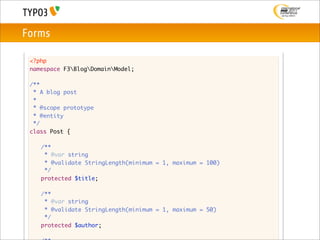 Forms

 <?php
 namespace F3BlogDomainModel;

 /**
  * A blog post
  *
  * @scope prototype
  * @entity
  */
 class Post {

 	   /**
 	    * @var string
 	    * @validate StringLength(minimum = 1, maximum = 100)
 	    */
 	   protected $title;

 	   /**
 	    * @var string
 	    * @validate StringLength(minimum = 1, maximum = 50)
 	    */
 	   protected $author;
 