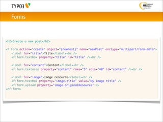 Forms



<h2>Create a new post</h2>

<f:form action="create" object="{newPost}" name="newPost" enctype="multipart/form-data">
	 <label for="title">Title</label><br />
	 <f:form.textbox property="title" id="title" /><br />

	   <label for="content">Content</label><br />
	   <f:form.textarea property="content" rows="5" cols="40" id="content" /><br />

	 <label for="image">Image resource</label><br />
	 <f:form.textbox property="image.title" value="My image title" />
	 <f:form.upload property="image.originalResource" />
</f:form>
 
