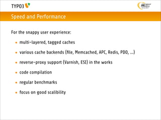 Speed and Performance

For the snappy user experience:

 • multi-layered, tagged caches

 • various cache backends (ﬁle, Memcached, APC, Redis, PDO, ...)

 • reverse-proxy support (Varnish, ESI) in the works

 • code compilation

 • regular benchmarks

 • focus on good scalibility
 