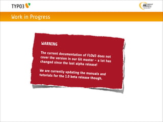 Work in Progress



            WARNING

           The current documen
                                 tation of FLOW3 does
           cover the version in                         not
                                our Git master – a lo
           changed since the la                       t has
                                st alpha release!
           We are currently upd
                                 ating the manuals an
           tutorials for the 1.0 b                     d
                                   eta release though.
 