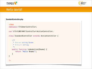 Hello World!

StandardController.php

   <?php
   namespace F3DemoController;

   use F3FLOW3MVCControllerActionController;

   class StandardController extends ActionController {
   	
   	 /**
   	   * @param string $name
   	   * @return string
   	   */
   	 public function indexAction($name) {
   	 	 return "Hello $name!";
   	 }
   }

   ?>
 