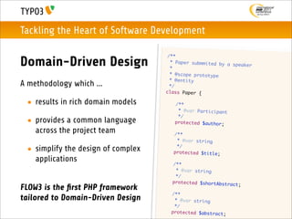 Tackling the Heart of Software Development

                                         /**
Domain-Driven Design                      * Paper submmited by
                                          *
                                                               a speaker

                                          * @scope prototype
                                          * @entity
A methodology which ...                   */
                                        class Paper {

 • results in rich domain models        	    /**
                                        	     * @var Participant
                                        	     */
 • provides a common language           	    protected $author;

   across the project team          	       /**
                                    	        * @var string
                                    	        */
 • simplify the design of complex   	       protected $title;
   applications                     	       /**
                                    	        * @var string
                                    	        */
                                    	       protected $shortAbstra
                                                                   ct;
FLOW3 is the ﬁrst PHP framework
                                    	       /**
tailored to Domain-Driven Design    	        * @var string
                                    	        */
                                    	       protected $abstract;
 