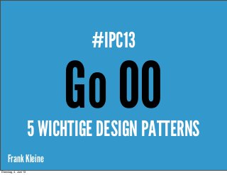 Frank Kleine
Go OO
#IPC13
5 WICHTIGE DESIGN PATTERNS
Dienstag, 4. Juni 13
 