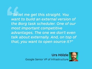 “"So let me get this straight. You
want to build an external version of
the Borg task scheduler. One of our
most important competitive
advantages. The one we don’t even
talk about externally. And, on top of
that, you want to open source it?"
Urs Hölzle
Google Senior VP of Infrastructure
 