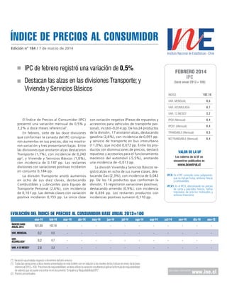 ÍNDICE DE PRECIOS al consumidor
Edición nº 184 / 7 de marzo de 2014

IPC de febrero registró una variación de 0,5%

FEBRERO 2014

IPC

Destacan las alzas en las divisiones Transporte; y
Vivienda y Servicios Básicos

(base anual 2013 = 100)

102,18

ÍNDICE
VAR. MENSUAL

0,5

VAR. ACUMULADA

0,7

VAR. 12 MESES

3,2

IPCX (Mensual)

0,4

IPCX1 (Mensual)

0,4

TRANSABLE (Mensual)

0,5

NO TRANSABLE (Mensual)

0,4

1

El Índice de Precios al Consumidor (IPC)
presentó una variación mensual de 0,5% y
3,2% a doce meses referencial 1.
En febrero, siete de las doce divisiones
que conforman la canasta del IPC consignaron aumentos en sus precios, dos no mostraron variación y tres presentaron bajas. Entre
las divisiones que anotaron alzas destacaron
Transporte (1,7%), con incidencia de 0,243
pp 2; y Vivienda y Servicios Básicos (1,0%),
con incidencia de 0,147 pp. Las restantes
divisiones con variaciones positivas incidieron
en conjunto 0,184 pp.
La división Transporte anotó aumentos
en ocho de sus diez clases, destacando
Combustibles y Lubricantes para Equipo de
Transporte Personal (2,6%), con incidencia
de 0,101 pp. Las demás clases con variación
positiva incidieron 0,155 pp. La única clase

con variación negativa (Piezas de repuestos y
accesorios para vehículos de transporte personal), incidió -0,014 pp. De los 24 productos
de la división, 17 anotaron alzas, destacando
gasolina (2,6%), con incidencia de 0,091 pp.
y servicio de transporte en bus interurbano
(11,0%), que incidió 0,072 pp. Entre los productos con disminuciones de precios, destacó
repuestos y accesorios para el funcionamiento
mecánico del automóvil (-5,5%), anotando
una incidencia de -0,013 pp.
La división Vivienda y Servicios Básicos registró alzas en ocho de sus nueve clases, destacando Gas (2,3%), con incidencia de 0,042
pp. De los 16 productos que conforman la
división, 15 registraron variaciones positivas,
destacando arriendo (0,9%), con incidencia
de 0,036 pp. Los restantes productos con
incidencias positivas sumaron 0,110 pp.

VALOR DE LA UF
Los valores de la UF se
encuentran publicados en

www.bcentral.cl

IPCX: Es el IPC conocido como subyacente,
que no incluye frutas, verduras frescas
y combustibles.
IPCX1: Es el IPCX, descontando los precios
de carne y pescados frescos, tarifas
reguladas de precios indexados y
servicios financieros

EVOLUCIÓN DEL ÍNDICE DE PRECIOS AL CONSUMIDOR base anual 2013=100
ene-14
ÍNDICES BASE
ANUAL 2013

feb-14

mar-14

abr-14

may-14

jun-14

jul-14

ago-14

sep-14

oct-14

nov-14

dic-14

ene-15

101,69

102,18

-

-

-

-

-

-

-

-

-

-

-

Var. Mensual

0,2

0,5

-

-

-

-

-

-

-

-

-

-

-

Var.
acumulada*

0,2

0,7

-

-

-

-

-

-

-

-

-

-

-

Var. a 12 meses1

2,8

3,2

-

-

-

-

-

-

-

-

-

-

-

(*) Variación acumulada respecto a diciembre del año anterior.
(1)	 Todas las variaciones a doce meses presentadas en este boletín son en relación a los niveles de los índices en enero de la base
referencial 2013 = 100. Para fines de reajustabilidad, se debe utilizar la variación resultante al aplicar la fórmula de reajustabilidad
de valores que se puede encontrar en el documento “Empalme y Reajustabilidad IPC”.
(2)	 Puntos porcentuales.

para mayor información

www.ine.cl

 