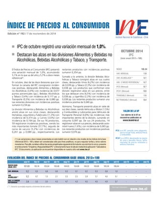 ÍNDICE DE PRECIOS al consumidor 
Edición nº 192 / 7 de noviembre de 2014 
IPC de octubre registró una variación mensual de 1,0%. 
Destacan las alzas en las divisiones Alimentos y Bebidas no 
Alcohólicas, Bebidas Alcohólicas y Tabaco, y Transporte. 
El Índice de Precios al Consumidor (IPC) presentó 
una variación mensual de 1,0%, acumulando 
5,1% en lo que va del año y 5,7% a doce meses 
referencial*. 
En octubre, diez de las doce divisiones que con-forman 
la canasta del IPC consignaron inciden-cias 
positivas, destacando Alimentos y Bebidas 
no Alcohólicas (3,4%) con incidencia de 0,677 
puntos porcentuales (pp.), Bebidas Alcohólicas 
y Tabaco (3,4%) con incidencia de 0,117 pp. y 
Transporte (0,5%) con incidencia de 0,080 pp. 
Las restantes divisiones con incidencias positivas 
sumaron 0,234 pp. 
La división Alimentos y Bebidas no Alcohólicas 
anotó alzas en sus once clases, destacando 
Hortalizas, Legumbres y Tubérculos (11,3%) con 
incidencia de 0,314 pp. y Carnes (3,6%) con 
incidencia de 0,164 pp. De sus 76 productos, 
59 registraron incidencias positivas, siendo los 
más importantes tomate (57,7%), seguido de 
carne de vacuno (5,2%) con incidencias de 
0,261 pp. y 0,089 pp., respectivamente. Los 
restantes productos con incidencias positivas 
sumaron 0,354 pp. 
Sumado a lo anterior, la división Bebidas Alco-hólicas 
y Tabaco consignó alzas en sus cuatro 
clases, destacando Vinos (6,2%) con incidencia 
de 0,039 pp. y Tabaco (2,3%) con incidencia de 
0,038 pp. Los productos que conforman esta 
división registraron alzas en sus precios, entre 
los que destacan vino (6,5%) con incidencia de 
0,038 pp. y cigarrillos (2,3%) con incidencia de 
0,038 pp. Los restantes productos sumaron una 
incidencia positiva de 0,040 pp. 
Asimismo, Transporte presentó alzas en siete de 
sus diez clases, siendo Vehículos a Motor (1,5%) 
y Combustibles y Lubricantes para Vehículos de 
Transporte Personal (0,8%) las incidencias más 
importantes dentro de la división, sumando en 
conjunto 0,097 pp. De sus 24 productos, 14 
registraron alzas en sus precios, destacando auto-móvil 
nuevo (1,6%), con incidencia de 0,065 pp. 
Los restantes productos con incidencias positivas 
sumaron 0,076 pp. 
octubre 2014 
IPC 
(base anual 2013 = 100) 
ÍNDICE 106,64 
VAR. MENSUAL 1,0 
VAR. ACUMULADA** 5,1 
VAR. 12 MESES REFERENCIAL* 5,7 
IPCX (Mensual) 0,7 
IPCX1 (Mensual) 0,6 
TRANSABLE (Mensual) 1,5 
NO TRANSABLE (Mensual) 0,4 
VALOR DE LA UF 
Los valores de la UF se 
encuentran publicados en 
www.bcentral.cl 
IPCX: es el IPC conocido como subyacente, 
que no incluye frutas, verduras frescas 
y combustibles. 
IPCX1: es el IPCX, descontando los precios 
de carne y pescados frescos, tarifas 
reguladas de precios indexados y 
servicios financieros 
EVOLUCIÓN DEL ÍNDICE DE PRECIOS AL CONSUMIDOR base anual 2013=100 
ene-14 feb-14 mar-14 abr-14 may-14 jun-14 jul-14 ago-14 sep-14 oct-14 nov-14 dic-14 ene-15 
ÍNDICES BASE 
ANUAL 2013 101,69 102,18 103,04 103,68 104,03 104,08 104,32 104,66 105,54 106,64 - - - 
Var. Mensual 0,2 0,5 0,8 0,6 0,3 0,1 0,2 0,3 0,8 1,0 - - - 
Var. 
acumulada** 0,2 0,7 1,5 2,1 2,5 2,5 2,8 3,1 4,0 5,1 - - - 
Var. a 12 meses 
REFERENCIAL* 2,8 3,2 3,5 4,3 4,7 4,3 4,5 4,5 4,9 5,7 - - - 
Para mayor información www.ine.cl 
(*) Las variaciones a doce meses presentadas en este boletín son en relación a los niveles de los índices de la base 
referencial 2013 = 100 y deben ser consideradas sólo para fines analíticos, no para reajustar tarifas y otros valores 
monetarios. Para ello, se deben utilizar las series empalmadas siguiendo la fórmula de reajustabilidad de valores, presente 
en el documento “Empalme y Reajustabilidad IPC” o directamente hacer el cálculo mediante la aplicación “Calculadora 
IPC”. El documento y la aplicación se encuentran disponibles en nuestro sitio web www.ine.cl 
(**) Variación acumulada respecto a diciembre del año anterior. 
 
