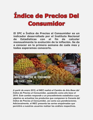 El IPC o Índice de Precios al Consumidor es un
indicador desarrollado por el Instituto Nacional
de Estadísticas con el fin de calcular
mensualmente la evolución de la inflación. Se da
a conocer en la primera semana de cada mes y
todos esperamos conocerlo.
A partir de enero 2015, el INEC realizó el Cambio de Año Base del
Índice de Precios al Consumidor, quedando como año base el
2014. Este cambio responde a un procedimiento estadístico cuyo
objetivo es actualizar los productos que componen la Canasta del
Índice de Precios al Consumidor, así como sus ponderaciones.
Adicionalmente, el INEC presenta las series empalmadas que
permitirá a nuestros usuarios realizar los análisis respectivos.
 