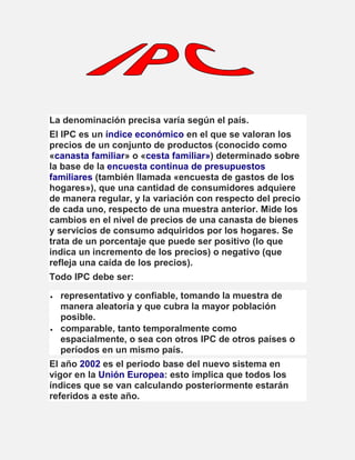 La denominación precisa varía según el país.
El IPC es un índice económico en el que se valoran los
precios de un conjunto de productos (conocido como
«canasta familiar» o «cesta familiar») determinado sobre
la base de la encuesta continua de presupuestos
familiares (también llamada «encuesta de gastos de los
hogares»), que una cantidad de consumidores adquiere
de manera regular, y la variación con respecto del precio
de cada uno, respecto de una muestra anterior. Mide los
cambios en el nivel de precios de una canasta de bienes
y servicios de consumo adquiridos por los hogares. Se
trata de un porcentaje que puede ser positivo (lo que
indica un incremento de los precios) o negativo (que
refleja una caída de los precios).
Todo IPC debe ser:
 representativo y confiable, tomando la muestra de
manera aleatoria y que cubra la mayor población
posible.
 comparable, tanto temporalmente como
espacialmente, o sea con otros IPC de otros países o
períodos en un mismo país.
El año 2002 es el periodo base del nuevo sistema en
vigor en la Unión Europea: esto implica que todos los
índices que se van calculando posteriormente estarán
referidos a este año.
 