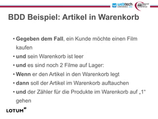BDD Beispiel: Artikel in Warenkorb

 • Gegeben dem Fall, ein Kunde möchte einen Film
  kaufen
 • und sein Warenkorb ist leer
 • und es sind noch 2 Filme auf Lager:
 • Wenn er den Artikel in den Warenkorb legt
 • dann soll der Artikel im Warenkorb auftauchen
 • und der Zähler für die Produkte im Warenkorb auf „1“
  gehen
 