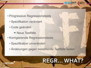 • Progressive Regressionstests
 • Spezifikation verändert
 • Code geändert
    ➡   Neue Testfälle
• Korrigierende Regressionstests
 • Spezifikation unverändert
 • Änderungen gegen bestehende Testfälle testen



                             REGR...	
  WHAT?
 