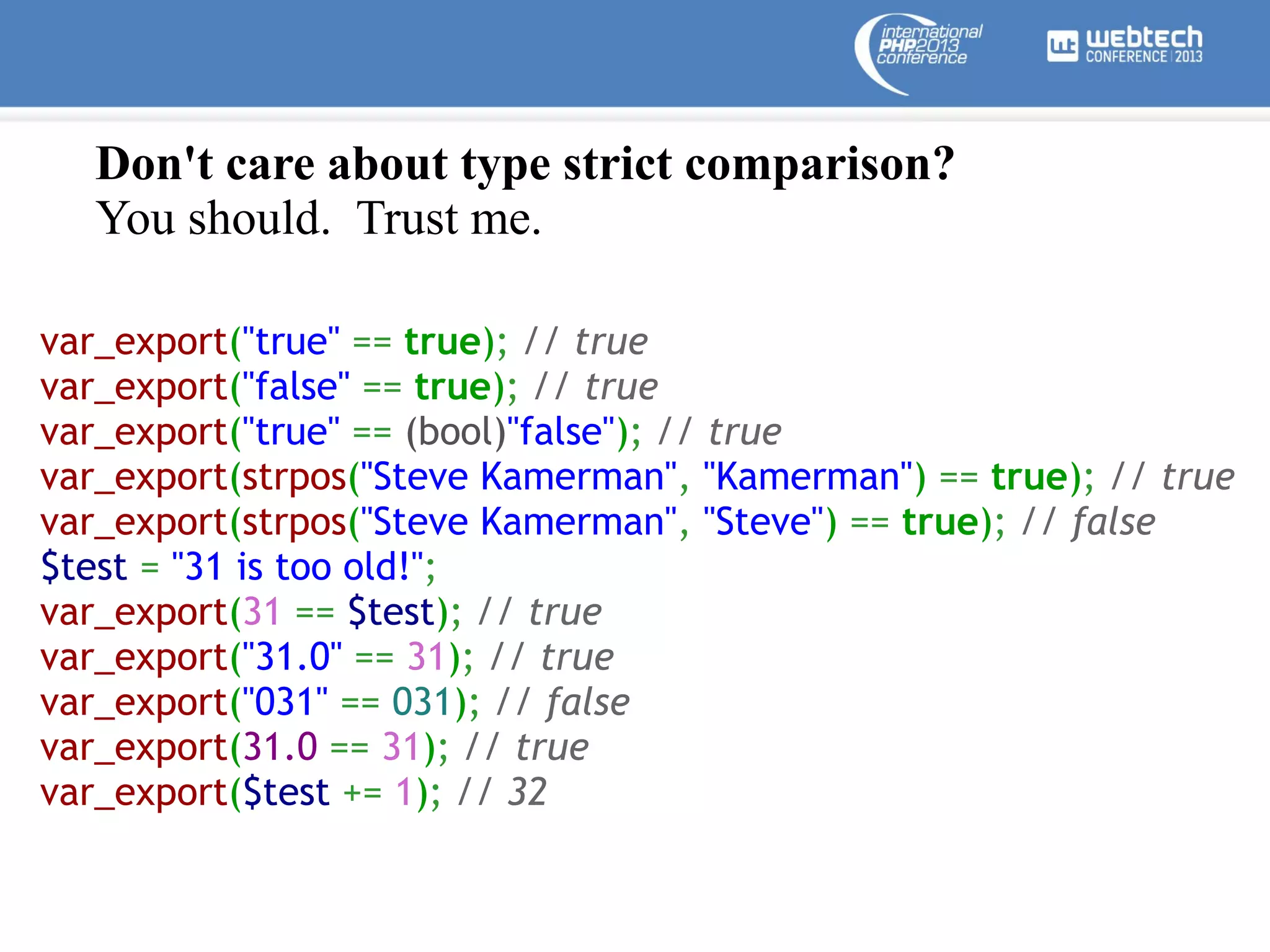 Don't care about type strict comparison?
You should. Trust me.
var_export("true" == true); // true  
var_export("false" == true); // true  
var_export("true" == (bool)"false"); // true
var_export(strpos("Steve Kamerman", "Kamerman") == true); // true  
var_export(strpos("Steve Kamerman", "Steve") == true); // false  
$test = "31 is too old!";
var_export(31 == $test); // true
var_export("31.0" == 31); // true
var_export("031" == 031); // false
var_export(31.0 == 31); // true
var_export($test += 1); // 32

 