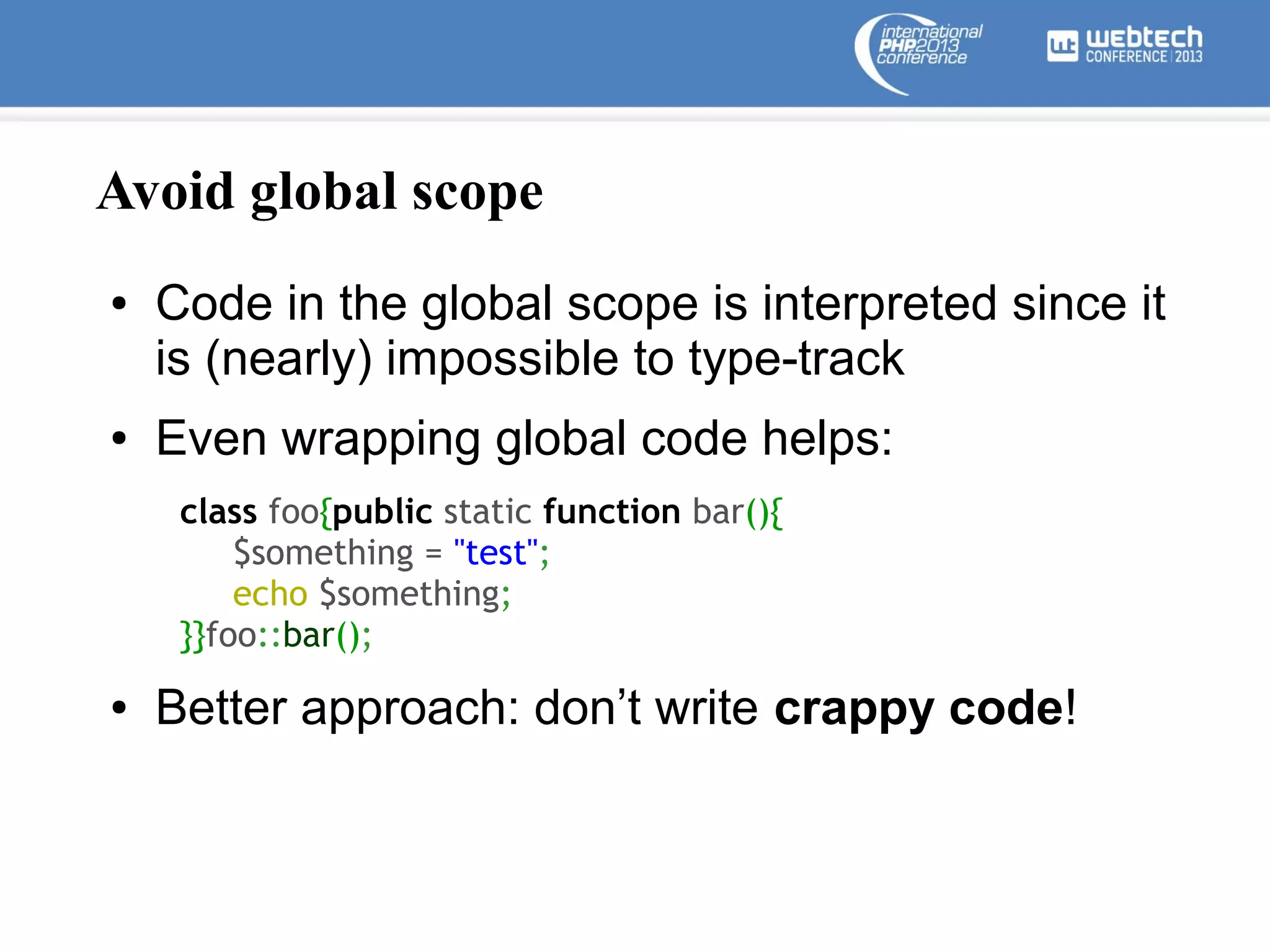 Avoid global scope
●

●

Code in the global scope is interpreted since it
is (nearly) impossible to type-track
Even wrapping global code helps:
class foo{public static function bar(){
$something = "test";
echo $something;
}}foo::bar();

●

Better approach: don’t write crappy code!

 