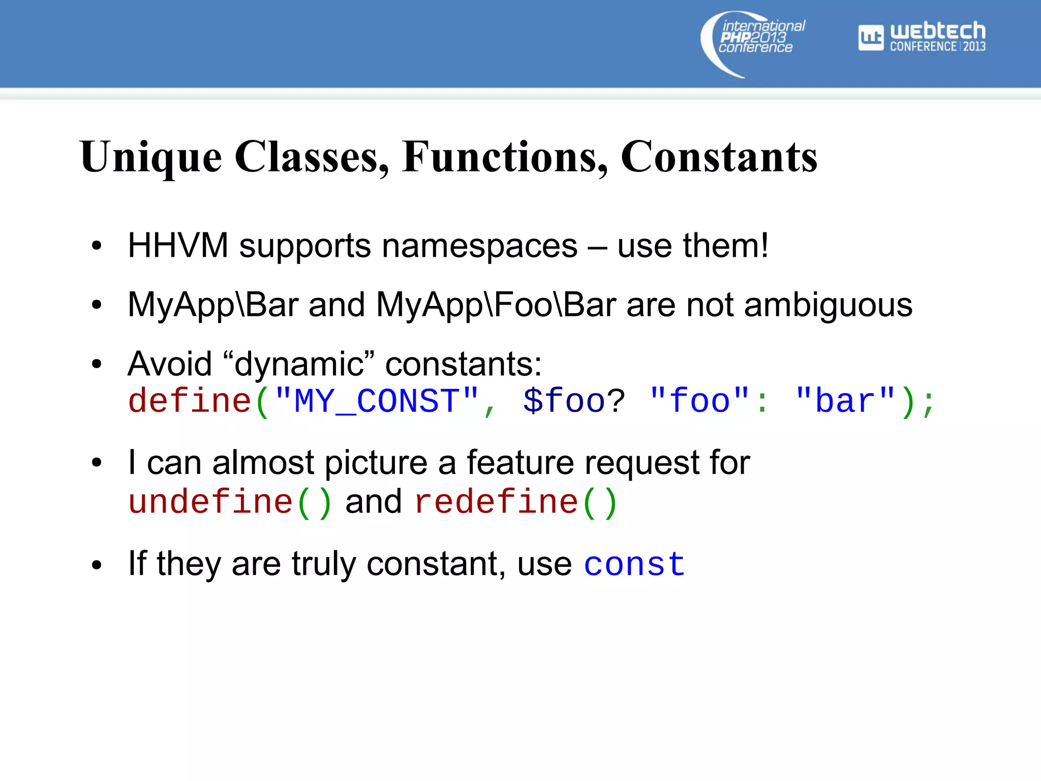 Unique Classes, Functions, Constants
●

HHVM supports namespaces – use them!

●

MyAppBar and MyAppFooBar are not ambiguous

●

●

●

Avoid “dynamic” constants:
define("MY_CONST", $foo? "foo": "bar");
I can almost picture a feature request for
undefine() and redefine()
If they are truly constant, use const

 