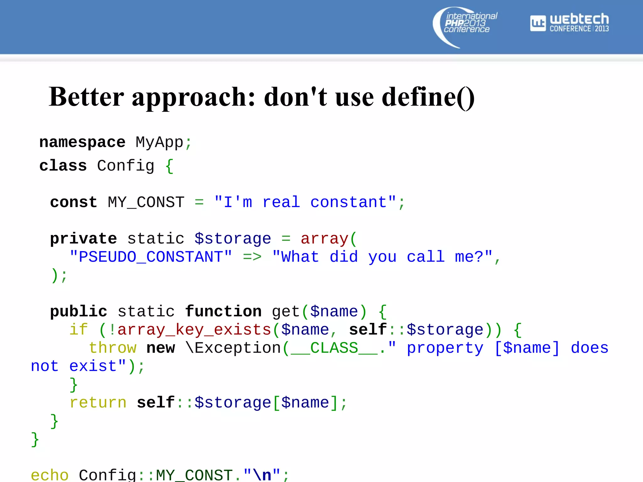 Better approach: don't use define()
namespace MyApp;
class Config {
const MY_CONST = "I'm real constant";
private static $storage = array(
"PSEUDO_CONSTANT" => "What did you call me?",
);
public static function get($name) {
if (!array_key_exists($name, self::$storage)) {
throw new Exception(__CLASS__." property [$name] does
not exist");
}
return self::$storage[$name];
}
}
echo Config::MY_CONST."n";

 