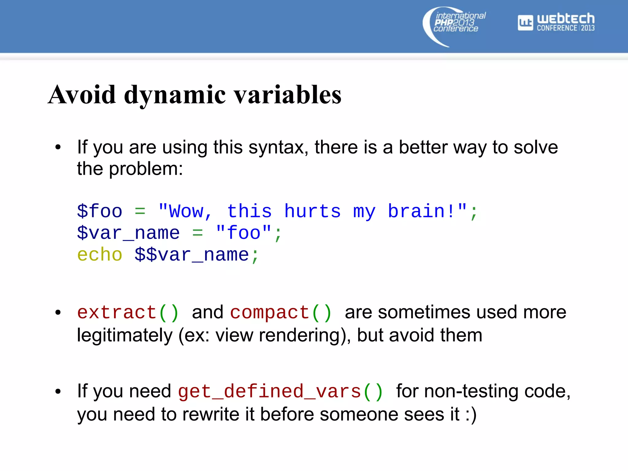 Avoid dynamic variables
●

If you are using this syntax, there is a better way to solve
the problem:
$foo = "Wow, this hurts my brain!";
$var_name = "foo";
echo $$var_name;

●

●

extract() and compact() are sometimes used more
legitimately (ex: view rendering), but avoid them
If you need get_defined_vars() for non-testing code,
you need to rewrite it before someone sees it :)

 