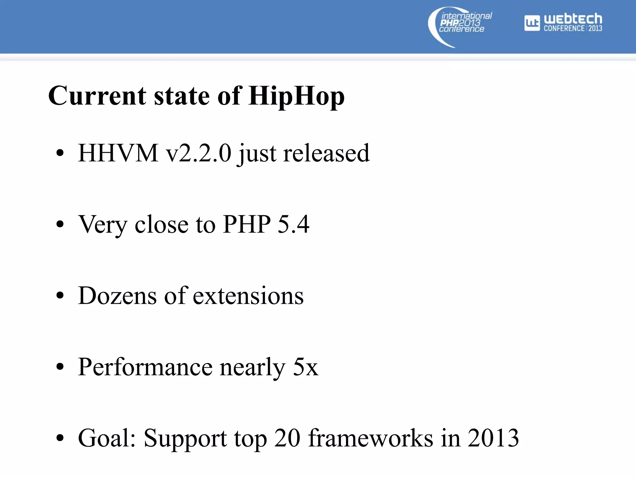 Current state of HipHop
●

HHVM v2.2.0 just released

●

Very close to PHP 5.4

●

Dozens of extensions

●

Performance nearly 5x

●

Goal: Support top 20 frameworks in 2013

 
