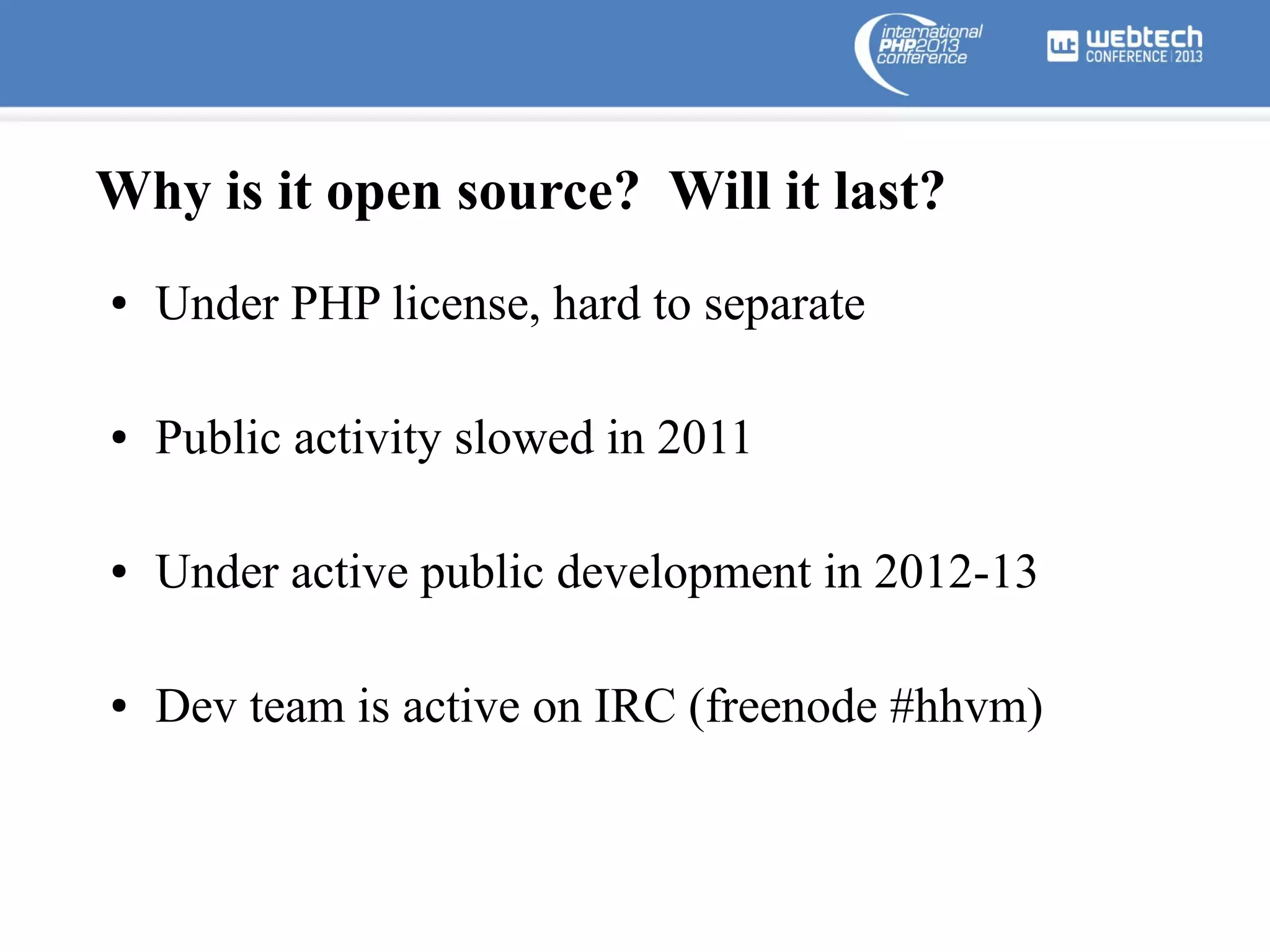Why is it open source? Will it last?
●

Under PHP license, hard to separate

●

Public activity slowed in 2011

●

Under active public development in 2012-13

●

Dev team is active on IRC (freenode #hhvm)

 