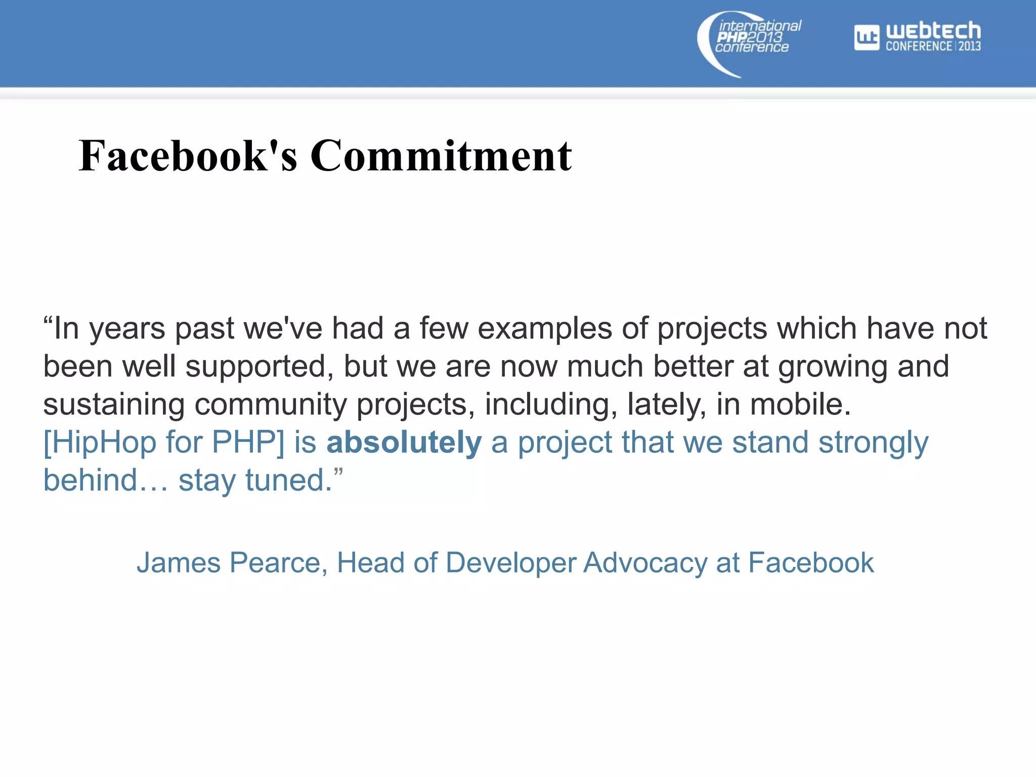 Facebook's Commitment

“In years past we've had a few examples of projects which have not
been well supported, but we are now much better at growing and
sustaining community projects, including, lately, in mobile.
[HipHop for PHP] is absolutely a project that we stand strongly
behind… stay tuned.”
James Pearce, Head of Developer Advocacy at Facebook

 
