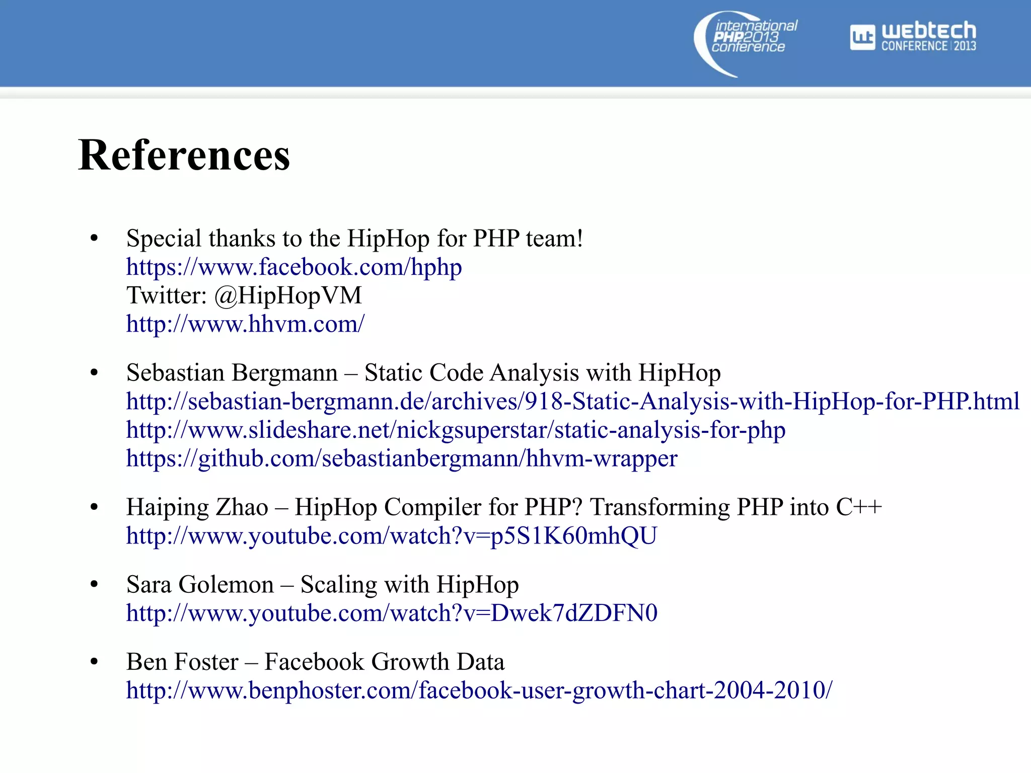 References
●

●

●

●

●

Special thanks to the HipHop for PHP team!
https://www.facebook.com/hphp
Twitter: @HipHopVM
http://www.hhvm.com/
Sebastian Bergmann – Static Code Analysis with HipHop
http://sebastian-bergmann.de/archives/918-Static-Analysis-with-HipHop-for-PHP.html
http://www.slideshare.net/nickgsuperstar/static-analysis-for-php
https://github.com/sebastianbergmann/hhvm-wrapper
Haiping Zhao – HipHop Compiler for PHP? Transforming PHP into C++
http://www.youtube.com/watch?v=p5S1K60mhQU
Sara Golemon – Scaling with HipHop
http://www.youtube.com/watch?v=Dwek7dZDFN0
Ben Foster – Facebook Growth Data
http://www.benphoster.com/facebook-user-growth-chart-2004-2010/

 