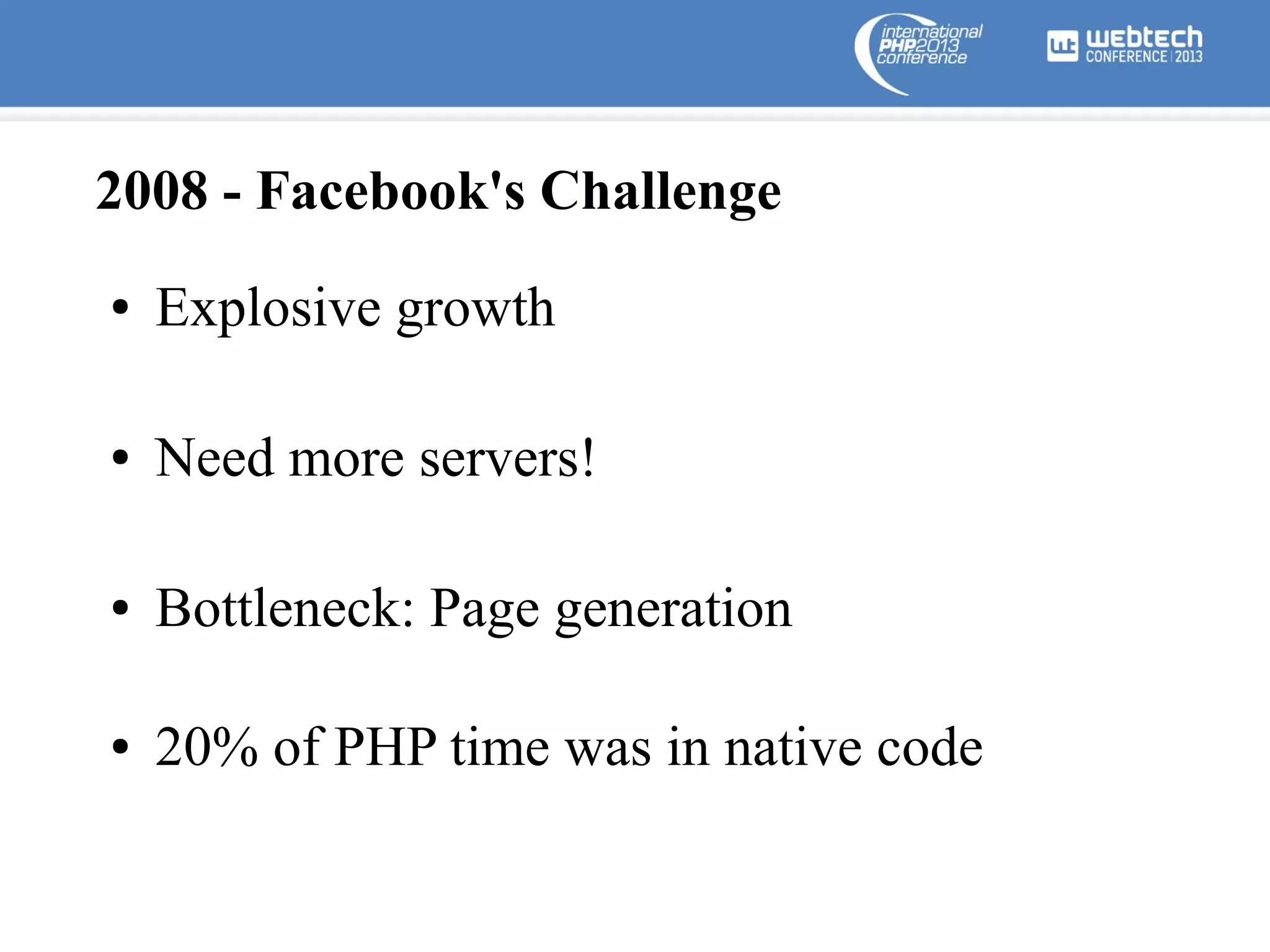 2008 - Facebook's Challenge
●

Explosive growth

●

Need more servers!

●

Bottleneck: Page generation

●

20% of PHP time was in native code

 