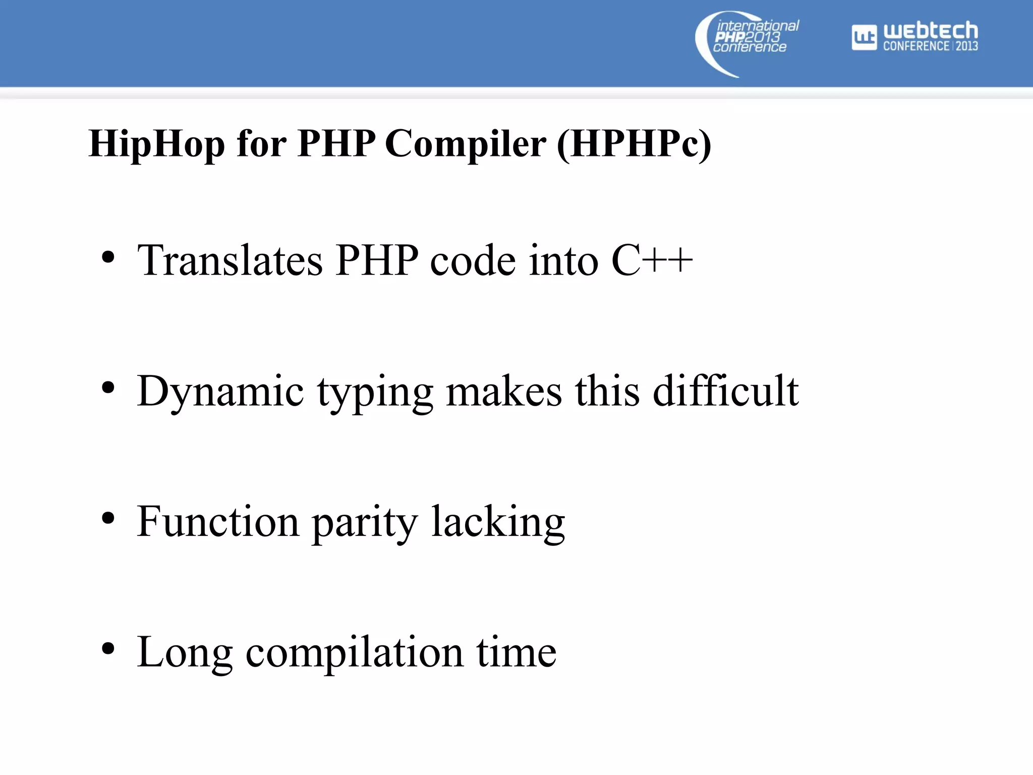 HipHop for PHP Compiler (HPHPc)
●

Translates PHP code into C++

●

Dynamic typing makes this difficult

●

Function parity lacking

●

Long compilation time

 