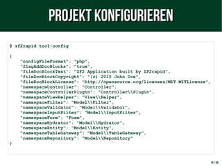 10 / 38
$ zf2rapid tool-config
{
"configFileFormat": "php",
"flagAddDocBlocks": "true",
"fileDocBlockText": "ZF2 Application built by ZF2rapid",
"fileDocBlockCopyright": "(c) 2015 John Doe",
"fileDocBlockLicense": "http://opensource.org/licenses/MIT MITLicense",
"namespaceController": "Controller",
"namespaceControllerPlugin": "ControllerPlugin",
"namespaceViewHelper": "ViewHelper",
"namespaceFilter": "ModelFilter",
"namespaceValidator": "ModelValidator",
"namespaceInputFilter": "ModelInputFilter",
"namespaceForm": "Form",
"namespaceHydrator": "ModelHydrator",
"namespaceEntity": "ModelEntity",
"namespaceTableGateway": "ModelTableGateway",
"namespaceRepository": "ModelRepository"
}
Projekt konfigurierenProjekt konfigurieren
 