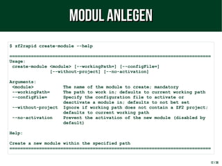 12 / 38
$ zf2rapid create-module --help
===========================================================================
Usage:
create-module <module> [--workingPath=] [--configFile=]
[--without-project] [--no-activation]
Arguments:
<module> The name of the module to create; mandatory
--workingPath= The path to work in; defaults to current working path
--configFile= Specify the configuration file to activate or
deactivate a module in; defaults to not bet set
--without-project Ignore if working path does not contain a ZF2 project;
defaults to current working path
--no-activation Prevent the activation of the new module (disabled by
default)
Help:
Create a new module within the specified path
===========================================================================
Modul anlegenModul anlegen
 