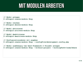 13 / 38
// Modul anlegen
$ zf2rapid create-module Shop
// Modul löschen
$ zf2rapid delete-module Shop
// Modul aktivieren
$ zf2rapid activate-module Shop
// Modul deaktivieren
$ zf2rapid deactivate-module Shop
// Konfigurationsdatei mit angeben
$ zf2rapid create-module Shop --configFile=development.config.php
// Modul unabhängig vom Zend Framework 2 Projekt anlegen
$ zf2rapid create-module Shop --without-project --workingPath=/some/where
Mit Modulen arbeitenMit Modulen arbeiten
 