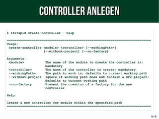 16 / 38
$ zf2rapid create-controller --help
===========================================================================
Usage:
create-controller <module> <controller> [--workingPath=]
[--without-project] [--no-factory]
Arguments:
<module> The name of the module to create the controller in;
mandatory
<controller> The name of the controller to create; mandatory
--workingPath= The path to work in; defaults to current working path
--without-project Ignore if working path does not contain a ZF2 project;
defaults to current working path
--no-factory Prevent the creation of a factory for the new
controller
Help:
Create a new controller for module within the specified path
===========================================================================
Controller anlegenController anlegen
 