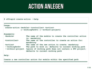 17 / 38
$ zf2rapid create-action --help
===========================================================================
Usage:
create-action <module> <controller> <action>
[--workingPath=] [--without-project]
Arguments:
<module> The name of the module to create the controller action
in; mandatory
<controller> The name of the controller to create an action for;
mandatory
<action> The name of the new action to create; mandatory
--workingPath= The path to work in; defaults to current working path
--without-project Ignore if working path does not contain a ZF2 project;
defaults to current working path
Help:
Create a new controller action for module within the specified path
===========================================================================
Action anlegenAction anlegen
 