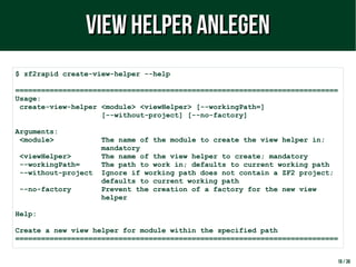 18 / 38
$ zf2rapid create-view-helper --help
===========================================================================
Usage:
create-view-helper <module> <viewHelper> [--workingPath=]
[--without-project] [--no-factory]
Arguments:
<module> The name of the module to create the view helper in;
mandatory
<viewHelper> The name of the view helper to create; mandatory
--workingPath= The path to work in; defaults to current working path
--without-project Ignore if working path does not contain a ZF2 project;
defaults to current working path
--no-factory Prevent the creation of a factory for the new view
helper
Help:
Create a new view helper for module within the specified path
===========================================================================
View Helper anlegenView Helper anlegen
 
