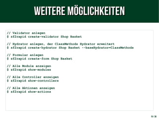19 / 38
// Validator anlegen
$ zf2rapid create-validator Shop Basket
// Hydrator anlegen, der ClassMethods Hydrator erweitert
$ zf2rapid create-hydrator Shop Basket --baseHydrator=ClassMethods
// Formular anlegen
$ zf2rapid create-form Shop Basket
// Alle Module anzeigen
$ zf2rapid show-modules
// Alle Controller anzeigen
$ zf2rapid show-controllers
// Alle Aktionen anzeigen
$ zf2rapid show-actions
Weitere MöglichkeitenWeitere Möglichkeiten
 