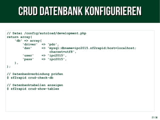 27 / 38
// Datei /config/autoload/development.php
return array(
'db' => array(
'driver' => 'pdo',
'dsn' => 'mysql:dbname=ipc2015.zf2rapid;host=localhost;
charset=utf8',
'user' => 'ipc2015',
'pass' => 'ipc2015',
),
);
// Datenbankverbindung prüfen
$ zf2rapid crud-check-db
// Datenbanktabellen anzeigen
$ zf2rapid crud-show-tables
CRUD Datenbank konfigurierenCRUD Datenbank konfigurieren
 