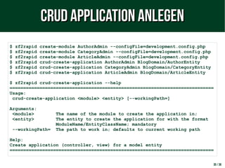 30 / 38
$ zf2rapid create-module AuthorAdmin --configFile=development.config.php
$ zf2rapid create-module CategoryAdmin --configFile=development.config.php
$ zf2rapid create-module ArticleAdmin --configFile=development.config.php
$ zf2rapid crud-create-application AuthorAdmin BlogDomain/AuthorEntity
$ zf2rapid crud-create-application CategoryAdmin BlogDomain/CategoryEntity
$ zf2rapid crud-create-application ArticleAdmin BlogDomain/ArticleEntity
$ zf2rapid crud-create-application --help
===========================================================================
Usage:
crud-create-application <module> <entity> [--workingPath=]
Arguments:
<module> The name of the module to create the application in;
<entity> The entity to create the application for with the format
ModuleName/EntityClassName; mandatory
--workingPath= The path to work in; defaults to current working path
Help:
Create application (controller, view) for a model entity
===========================================================================
CRUD Application anlegenCRUD Application anlegen
 