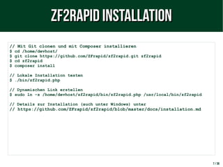 7 / 38
// Mit Git clonen und mit Composer installieren
$ cd /home/devhost/
$ git clone https://github.com/ZFrapid/zf2rapid.git zf2rapid
$ cd zf2rapid
$ composer install
// Lokale Installation testen
$ ./bin/zf2rapid.php
// Dynamischen Link erstellen
$ sudo ln -s /home/devhost/zf2rapid/bin/zf2rapid.php /usr/local/bin/zf2rapid
// Details zur Installation (auch unter Windows) unter
// https://github.com/ZFrapid/zf2rapid/blob/master/docs/installation.md
ZF2rapid InstallationZF2rapid Installation
 