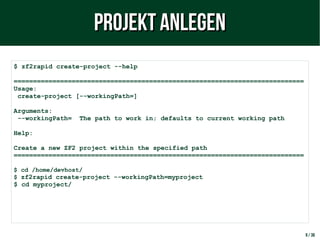 9 / 38
$ zf2rapid create-project --help
===========================================================================
Usage:
create-project [--workingPath=]
Arguments:
--workingPath= The path to work in; defaults to current working path
Help:
Create a new ZF2 project within the specified path
===========================================================================
$ cd /home/devhost/
$ zf2rapid create-project --workingPath=myproject
$ cd myproject/
Projekt anlegenProjekt anlegen
 